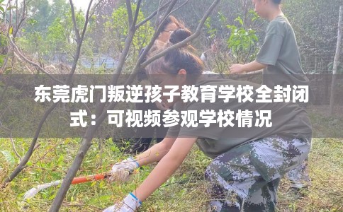 东莞虎门叛逆孩子教育学校全封闭式：可视频参观学校情况