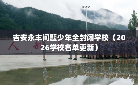 吉安永丰问题少年全封闭学校（2026学校名单更新）