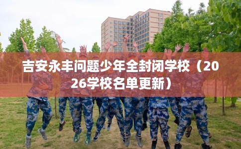 吉安永丰问题少年全封闭学校（2026学校名单更新）