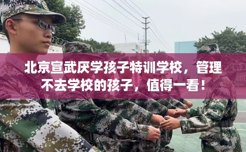 北京宣武厌学孩子特训学校，管理不去学校的孩子，值得一看！
