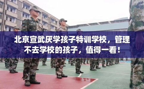 北京宣武厌学孩子特训学校，管理不去学校的孩子，值得一看！