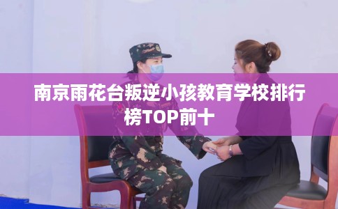 南京雨花台叛逆小孩教育学校排行榜TOP前十
