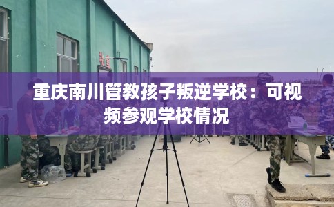 重庆南川管教孩子叛逆学校：可视频参观学校情况