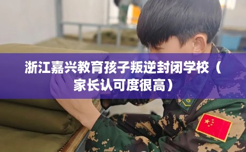 浙江嘉兴教育孩子叛逆封闭学校（家长认可度很高）
