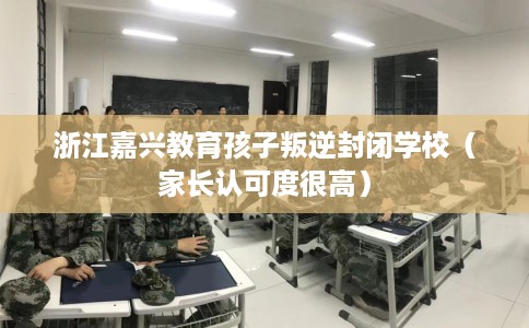 浙江嘉兴教育孩子叛逆封闭学校（家长认可度很高）