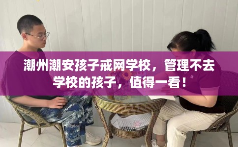 潮州潮安孩子戒网学校，管理不去学校的孩子，值得一看！