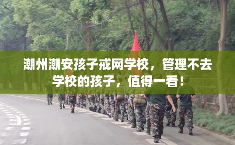 潮州潮安孩子戒网学校，管理不去学校的孩子，值得一看！