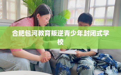 合肥包河教育叛逆青少年封闭式学校