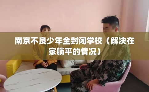 南京不良少年全封闭学校（解决在家躺平的情况）