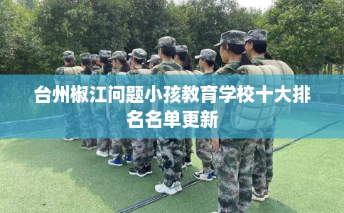 台州椒江问题小孩教育学校十大排名名单更新