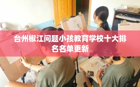 台州椒江问题小孩教育学校十大排名名单更新