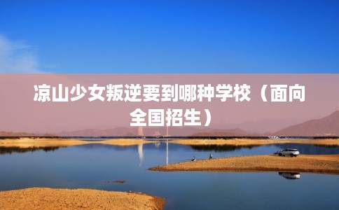 凉山少女叛逆要到哪种学校（面向全国招生）