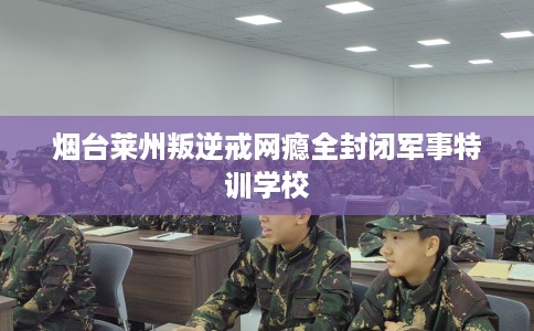 烟台莱州叛逆戒网瘾全封闭军事特训学校