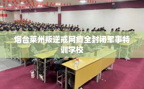 烟台莱州叛逆戒网瘾全封闭军事特训学校