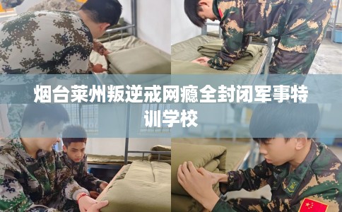 烟台莱州叛逆戒网瘾全封闭军事特训学校