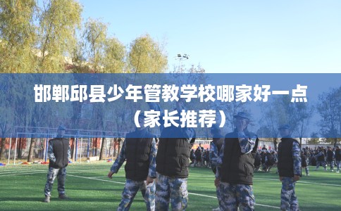 邯郸邱县少年管教学校哪家好一点（家长推荐）