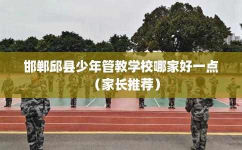 邯郸邱县少年管教学校哪家好一点（家长推荐）