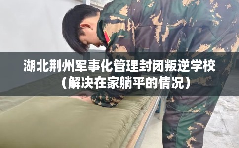 湖北荆州军事化管理封闭叛逆学校（解决在家躺平的情况）