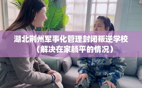 湖北荆州军事化管理封闭叛逆学校（解决在家躺平的情况）