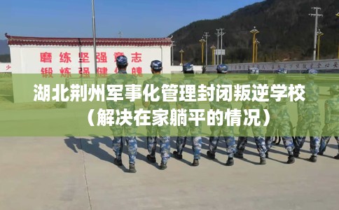 湖北荆州军事化管理封闭叛逆学校（解决在家躺平的情况）