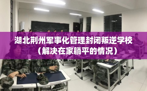 湖北荆州军事化管理封闭叛逆学校（解决在家躺平的情况）
