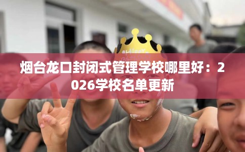 烟台龙口封闭式管理学校哪里好：2026学校名单更新