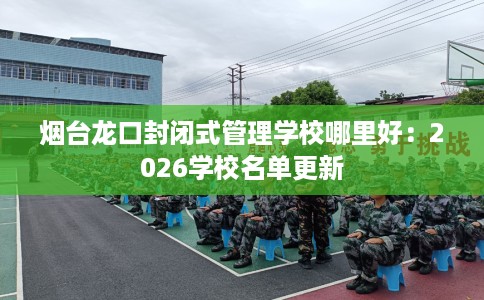 烟台龙口封闭式管理学校哪里好：2026学校名单更新
