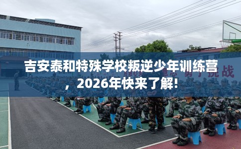 吉安泰和特殊学校叛逆少年训练营，2026年快来了解!