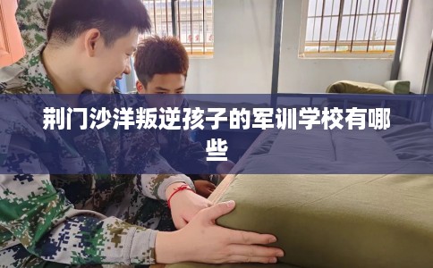 荆门沙洋叛逆孩子的军训学校有哪些