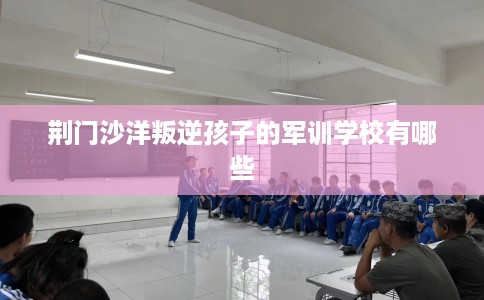 荆门沙洋叛逆孩子的军训学校有哪些