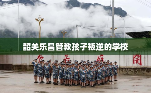 韶关乐昌管教孩子叛逆的学校