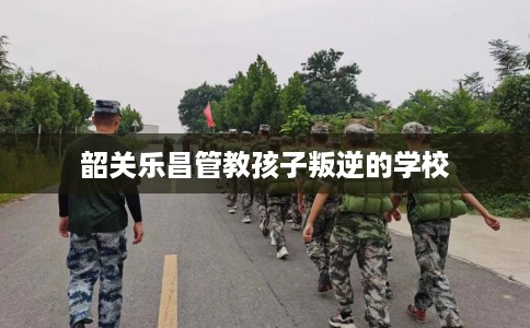 韶关乐昌管教孩子叛逆的学校