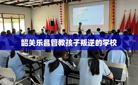 韶关乐昌管教孩子叛逆的学校