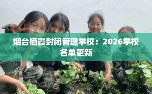 烟台栖霞封闭管理学校：2026学校名单更新