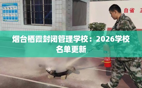 烟台栖霞封闭管理学校：2026学校名单更新