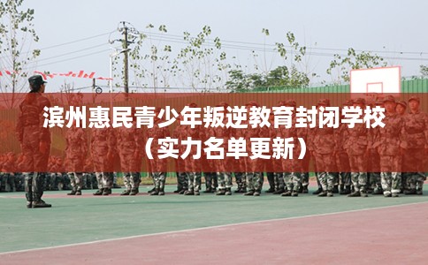 滨州惠民青少年叛逆教育封闭学校（实力名单更新）