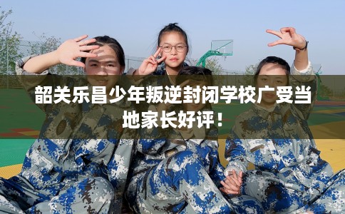 韶关乐昌少年叛逆封闭学校广受当地家长好评！