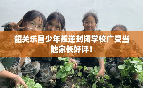 韶关乐昌少年叛逆封闭学校广受当地家长好评！