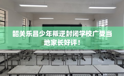 韶关乐昌少年叛逆封闭学校广受当地家长好评！