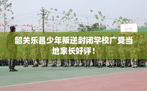 韶关乐昌少年叛逆封闭学校广受当地家长好评！
