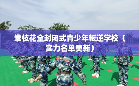 攀枝花全封闭式青少年叛逆学校（实力名单更新）