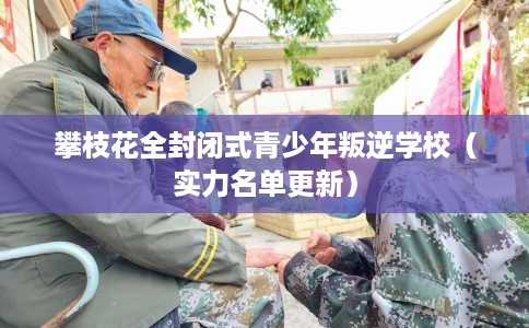 攀枝花全封闭式青少年叛逆学校（实力名单更新）
