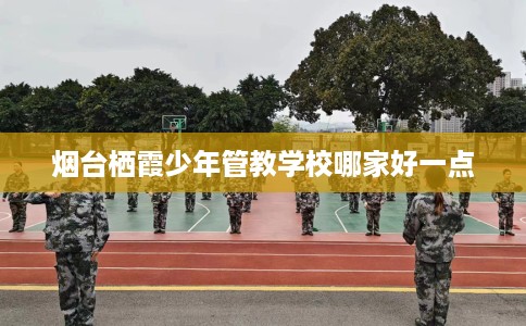 烟台栖霞少年管教学校哪家好一点