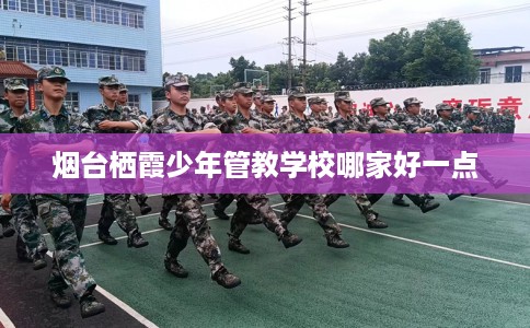 烟台栖霞少年管教学校哪家好一点