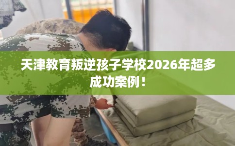 天津教育叛逆孩子学校2026年超多成功案例！