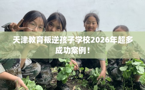 天津教育叛逆孩子学校2026年超多成功案例！