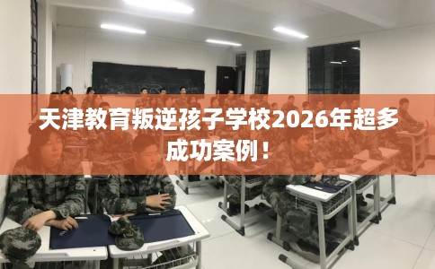 天津教育叛逆孩子学校2026年超多成功案例！