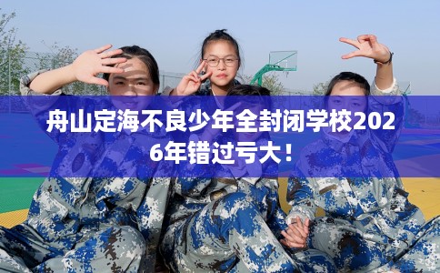 舟山定海不良少年全封闭学校2026年错过亏大！