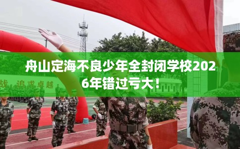舟山定海不良少年全封闭学校2026年错过亏大！