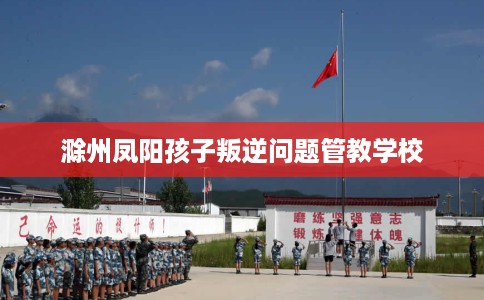 滁州凤阳孩子叛逆问题管教学校